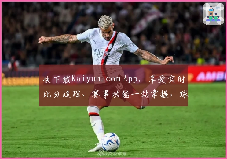 快下载Kaiyun.com App,享受实时比分追踪、赛事功能一站掌握,球迷热力推荐