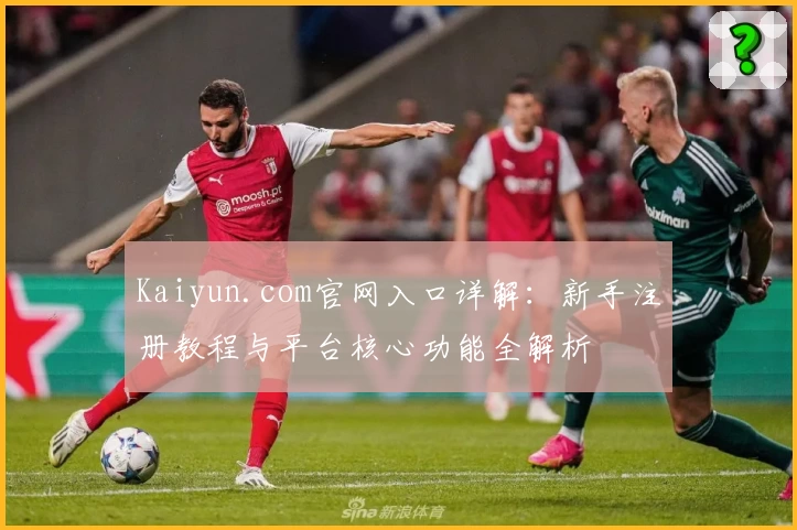 Kaiyun.com官网入口详解：新手注册教程与平台核心功能全解析
