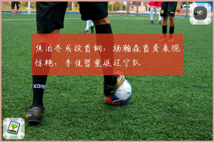 焦泊乔或投首钢，杨瀚森首秀表现惊艳，李佳哲重返辽宁队