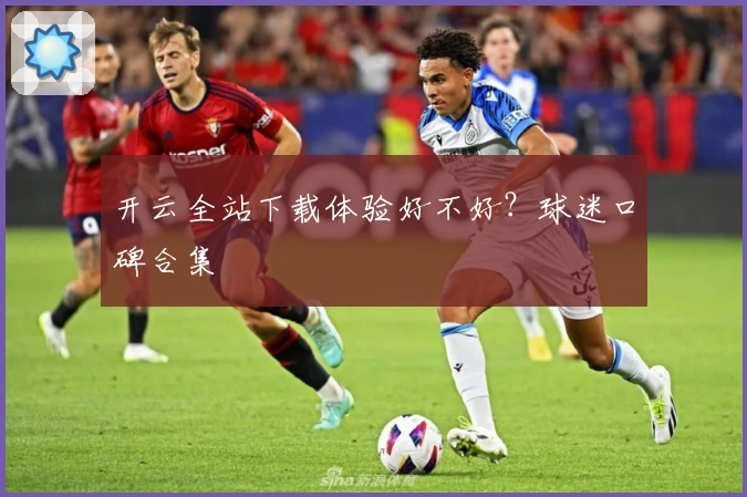 开云全站下载体验好不好？球迷口碑合集