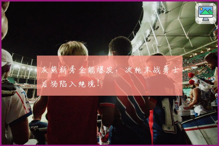 灰熊新秀全能爆发，次轮末战勇士后场陷入绝境！
