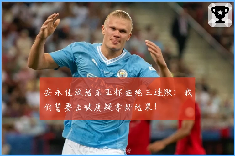 安永佳放话东亚杯拒绝三连败：我们誓要击破质疑拿好结果！