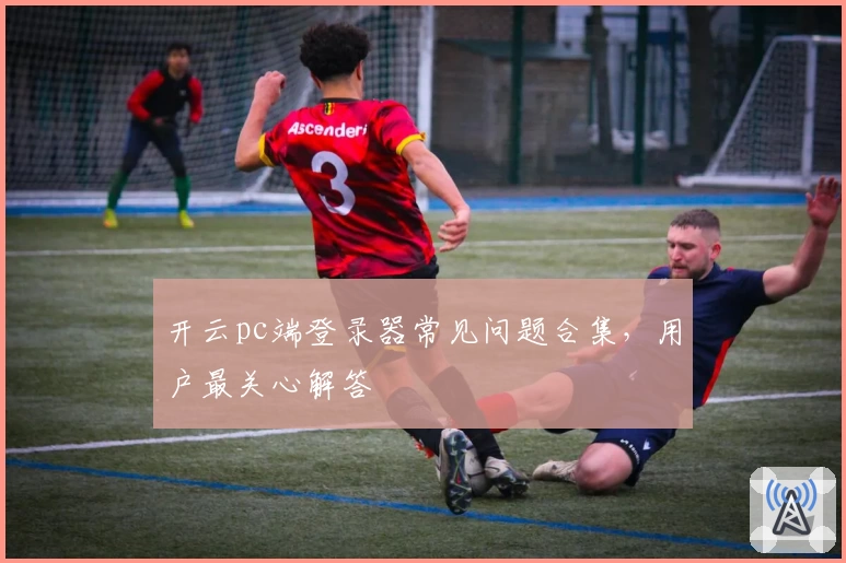 开云pc端登录器常见问题合集，用户最关心解答