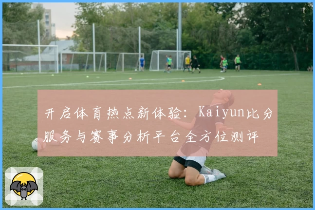 开启体育热点新体验：Kaiyun比分服务与赛事分析平台全方位测评
