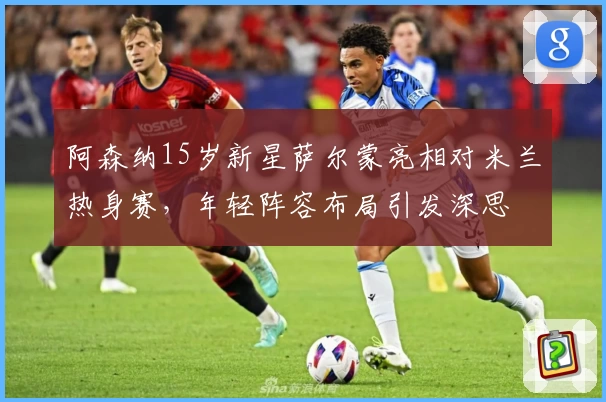阿森纳15岁新星萨尔蒙亮相对米兰热身赛，年轻阵容布局引发深思