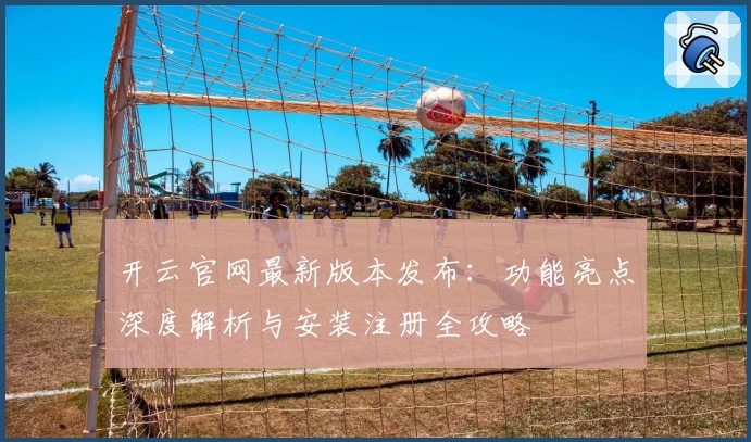 开云官网最新版本发布：功能亮点深度解析与安装注册全攻略