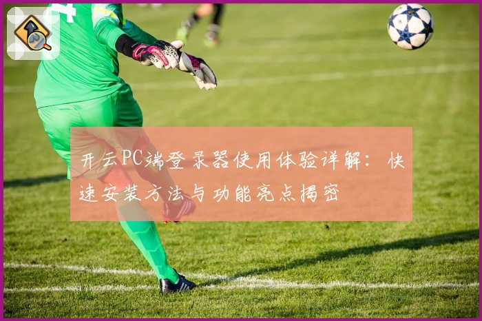 开云PC端登录器使用体验详解：快速安装方法与功能亮点揭密