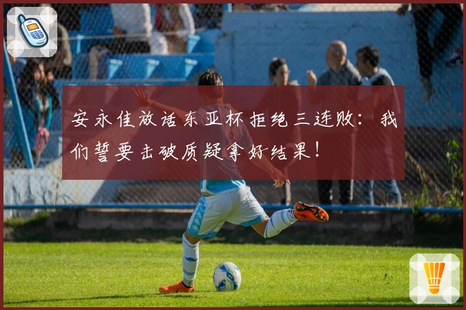 安永佳放话东亚杯拒绝三连败：我们誓要击破质疑拿好结果！
