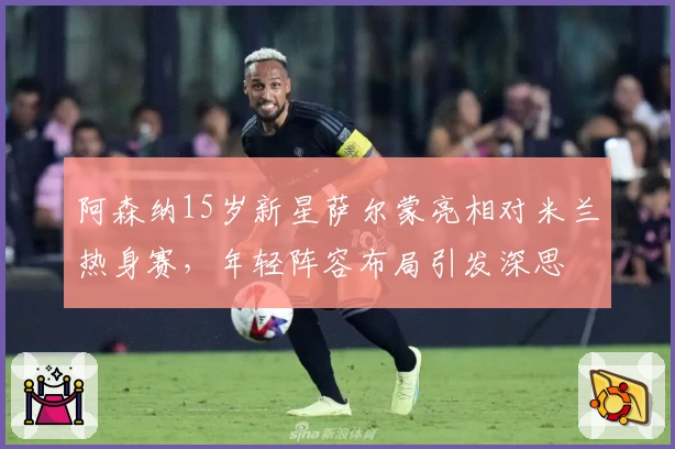阿森纳15岁新星萨尔蒙亮相对米兰热身赛，年轻阵容布局引发深思